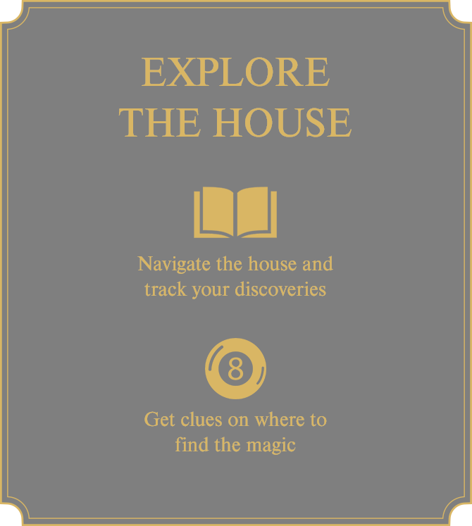 Explore the House; Use the Journal to navigate the through the House and track your discoveries; Use the 8 Ball to get clues on where to find the magic